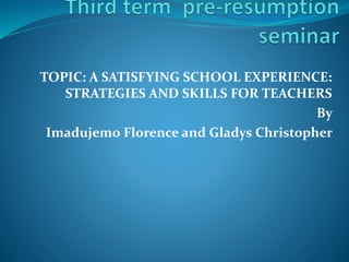 TOPIC: A SATISFYING SCHOOL EXPERIENCE:
STRATEGIES AND SKILLS FOR TEACHERS
By
Imadujemo Florence and Gladys Christopher
 