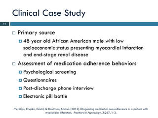 Clinical Case Study
11


        Primary source
          48   year old African American male with low
            socioeconomic status presenting myocardial infarction
            and end-stage renal disease
        Assessment of medication adherence behaviors
          Psychological   screening
          Questionnaires

          Post-discharge phone interview

          Electronic pill bottle


     Ye, Siqin, Krupka, David, & Davidson, Karina. (2012). Diagnosing medication non-adherence in a patient with
                               myocardial infarction. Frontiers In Psychology, 3:267, 1-3.
 
