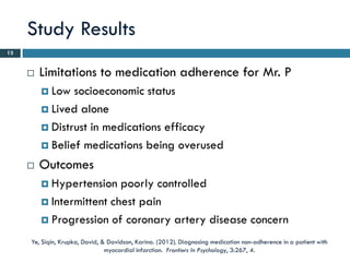 Study Results
13


        Limitations to medication adherence for Mr. P
          Low  socioeconomic status
          Lived alone

          Distrust in medications efficacy

          Belief medications being overused

        Outcomes
          Hypertension   poorly controlled
          Intermittent chest pain

          Progression of coronary artery disease concern

     Ye, Siqin, Krupka, David, & Davidson, Karina. (2012). Diagnosing medication non-adherence in a patient with
                                myocardial infarction. Frontiers In Psychology, 3:267, 4.
 