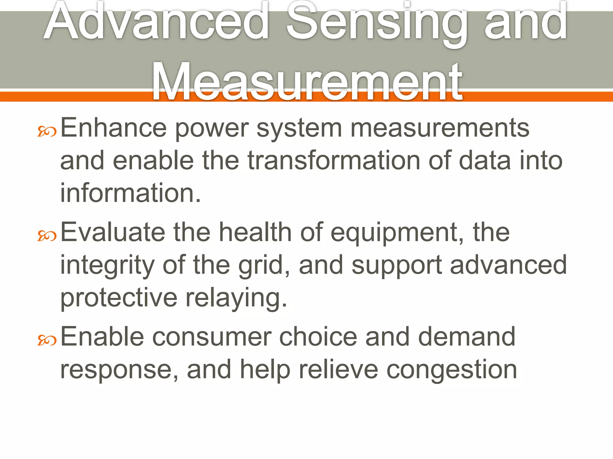  Enhance

power system measurements
and enable the transformation of data into
information.
 Evaluate the health of equipment, the
integrity of the grid, and support advanced
protective relaying.
 Enable consumer choice and demand
response, and help relieve congestion

 