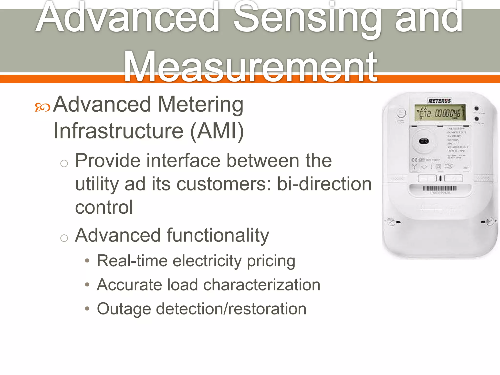  Advanced

Metering
Infrastructure (AMI)
o Provide interface between the

utility ad its customers: bi-direction
control
o Advanced functionality
• Real-time electricity pricing
• Accurate load characterization
• Outage detection/restoration

 