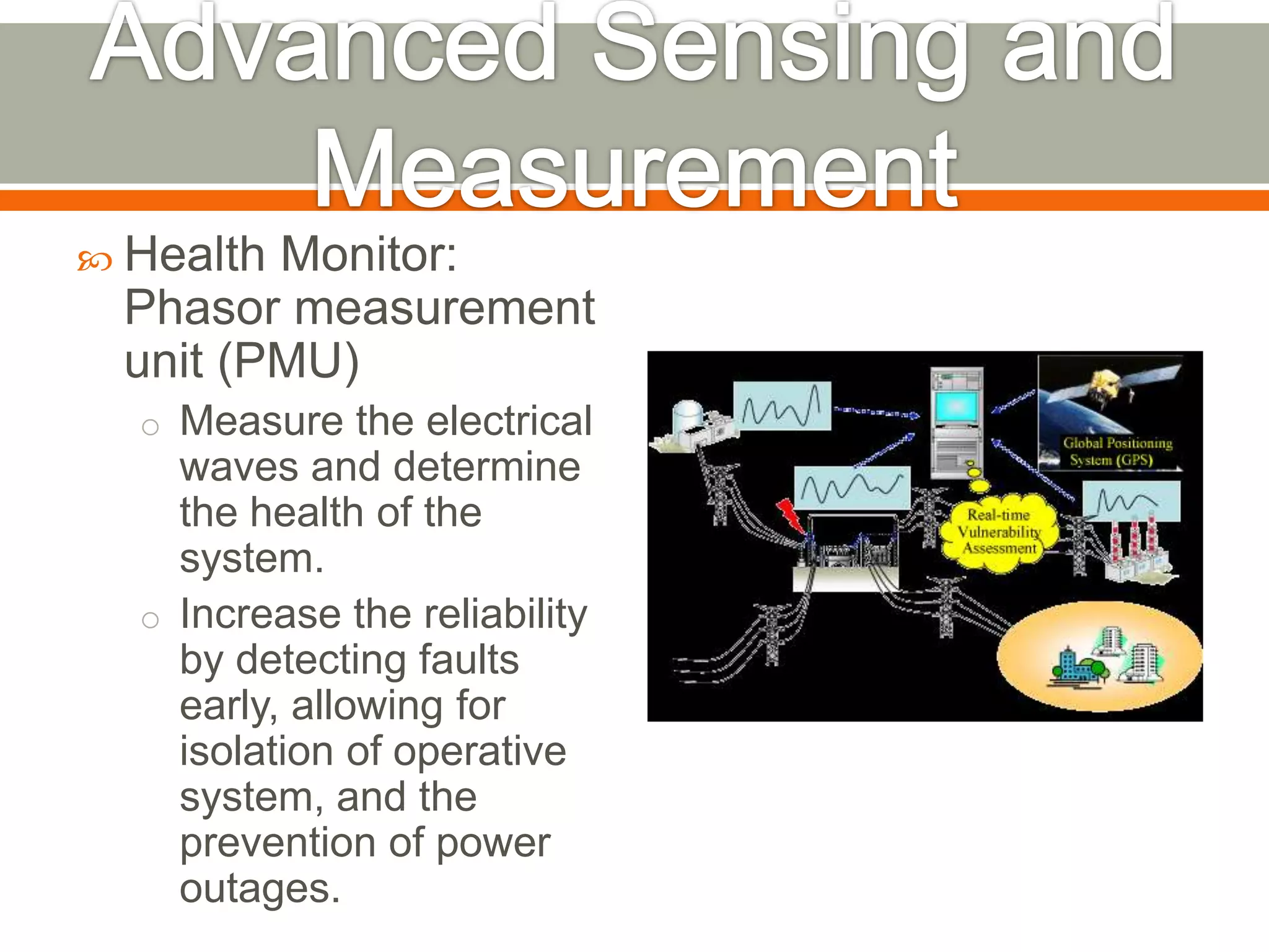  Health

Monitor:
Phasor measurement
unit (PMU)
o Measure the electrical

waves and determine
the health of the
system.
o Increase the reliability
by detecting faults
early, allowing for
isolation of operative
system, and the
prevention of power
outages.

 