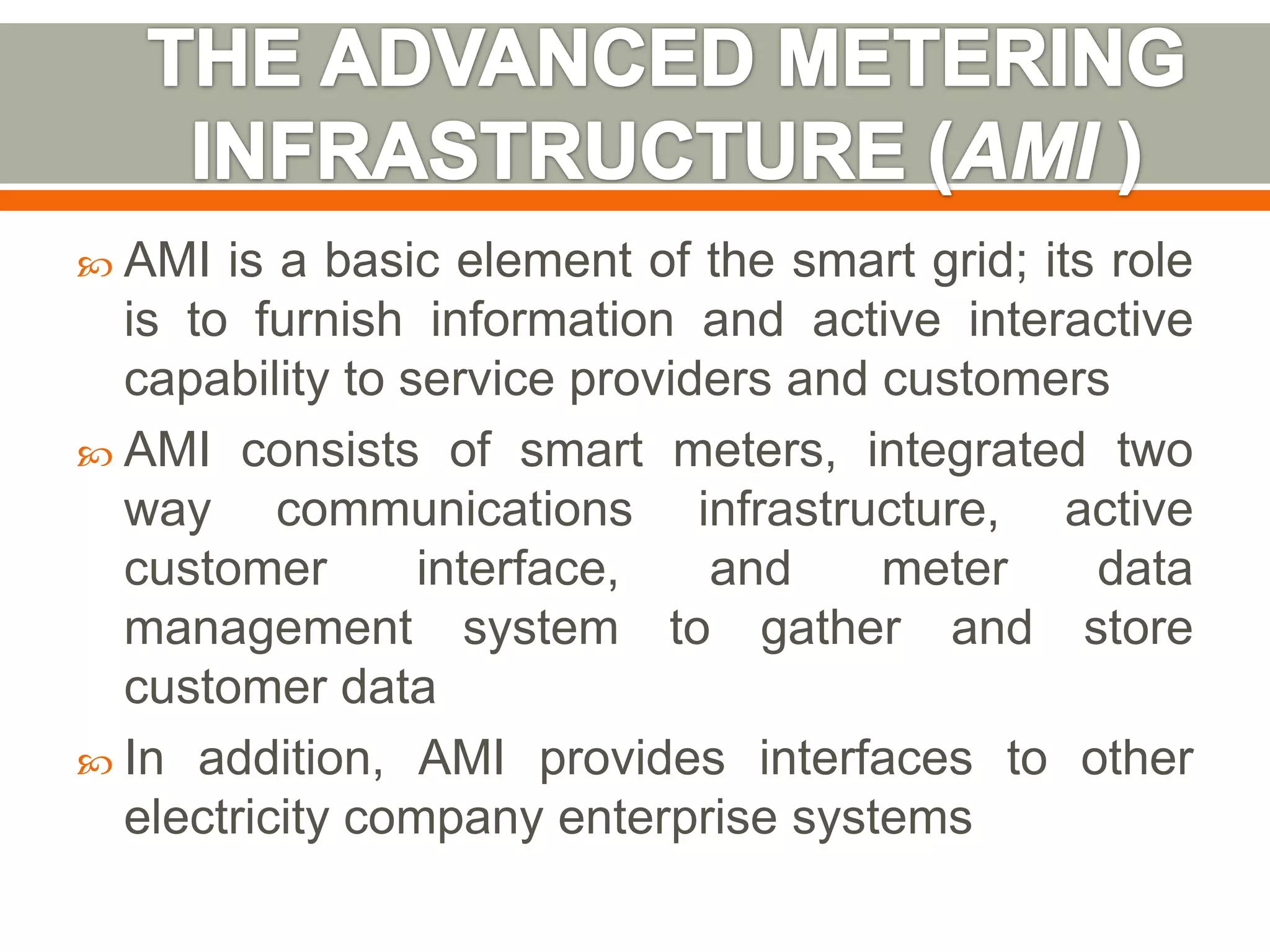  AMI

is a basic element of the smart grid; its role
is to furnish information and active interactive
capability to service providers and customers
 AMI consists of smart meters, integrated two
way communications infrastructure, active
customer
interface,
and
meter
data
management system to gather and store
customer data
 In addition, AMI provides interfaces to other
electricity company enterprise systems

 
