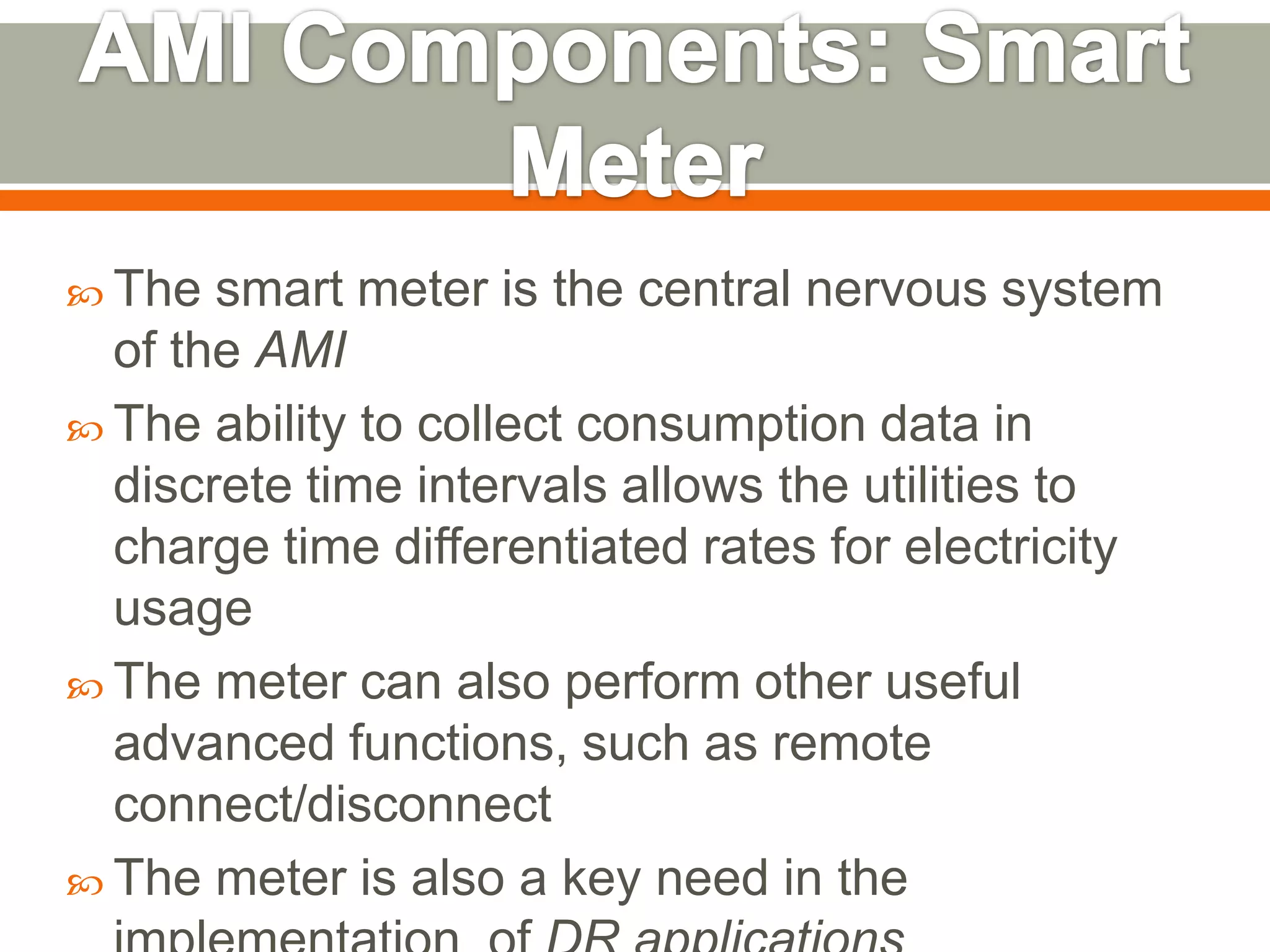  The

smart meter is the central nervous system
of the AMI
 The ability to collect consumption data in
discrete time intervals allows the utilities to
charge time differentiated rates for electricity
usage
 The meter can also perform other useful
advanced functions, such as remote
connect/disconnect
 The meter is also a key need in the

 