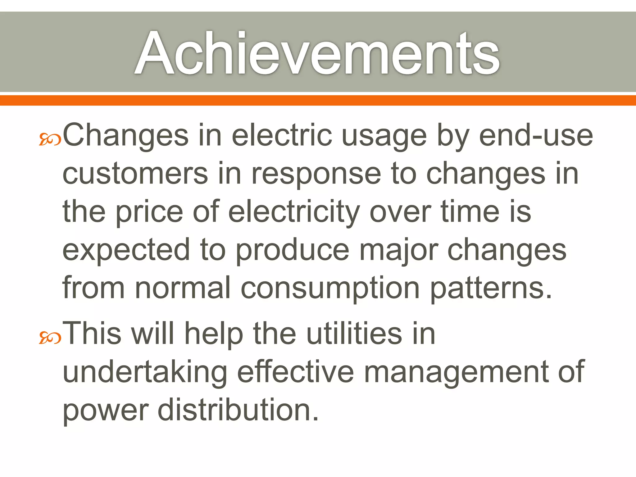Changes

in electric usage by end-use
customers in response to changes in
the price of electricity over time is
expected to produce major changes
from normal consumption patterns.
This will help the utilities in
undertaking effective management of
power distribution.

 
