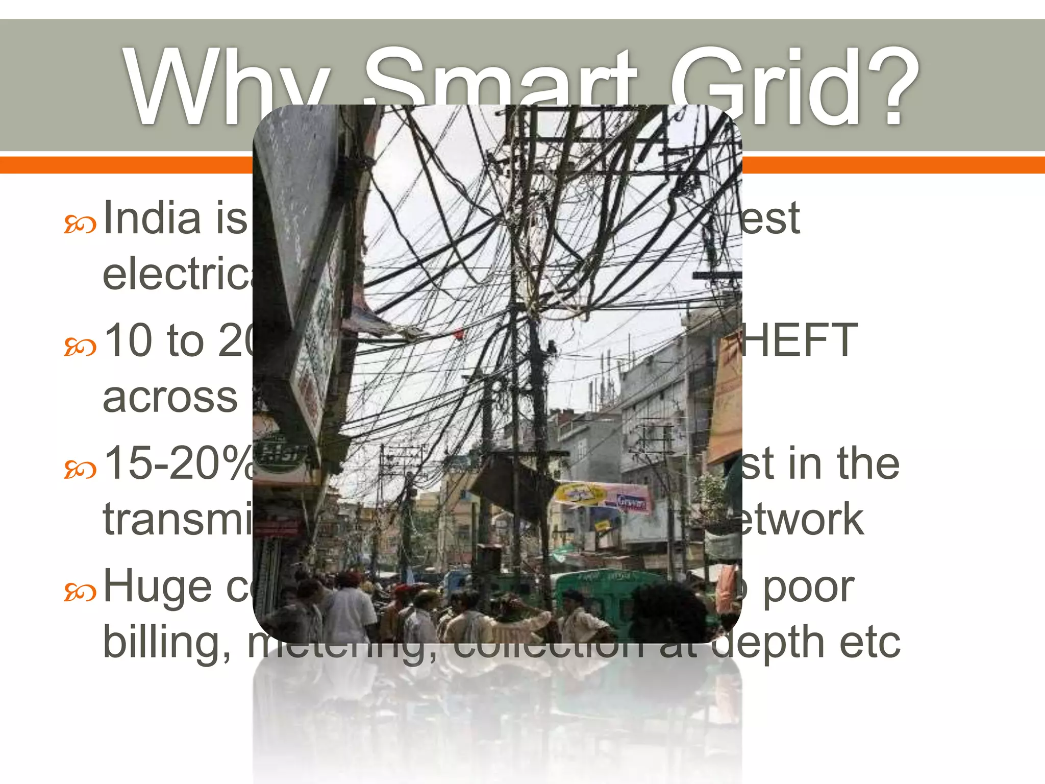  India

is having one of the weakest
electrical grids in the world
 10 to 20 % of power is lost to THEFT
across the utilities in India.
 15-20% power transmitted is lost in the
transmission and distribution network
 Huge commercial losses due to poor
billing, metering, collection at depth etc

 