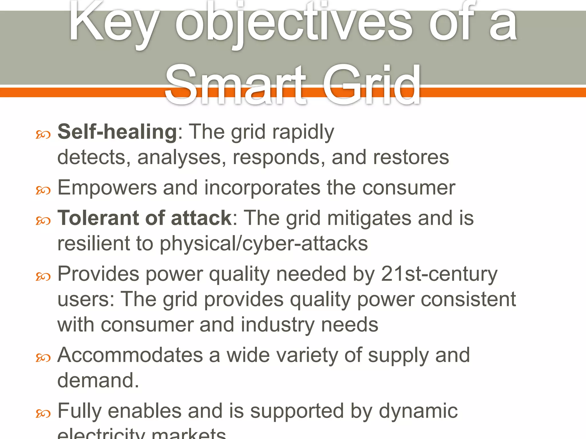 Self-healing: The grid rapidly
detects, analyses, responds, and restores
 Empowers and incorporates the consumer
 Tolerant of attack: The grid mitigates and is
resilient to physical/cyber-attacks
 Provides power quality needed by 21st-century
users: The grid provides quality power consistent
with consumer and industry needs
 Accommodates a wide variety of supply and
demand.
 Fully enables and is supported by dynamic


 