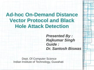 Ad-hoc On-Demand Distance
 Vector Protocol and Black
   Hole Attack Detection
                            Presented By :
                            Rajkumar Singh
                            Guide :
                            Dr. Santosh Biswas

         Dept. Of Computer Science
  Indian Institute of Technology, Guwahati
 
