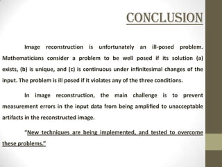 Conclusion
         Image reconstruction is unfortunately an ill-posed problem.
Mathematicians consider a problem to be well posed if its solution (a)
exists, (b) is unique, and (c) is continuous under inﬁnitesimal changes of the
input. The problem is ill posed if it violates any of the three conditions.

         In image reconstruction, the main challenge is to prevent
measurement errors in the input data from being ampliﬁed to unacceptable
artifacts in the reconstructed image.

         “New techniques are being implemented, and tested to overcome
these problems.”
 