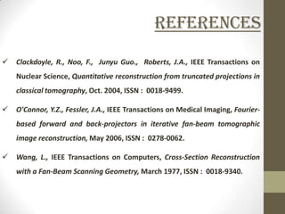 References
   Clackdoyle, R., Noo, F., Junyu Guo., Roberts, J.A., IEEE Transactions on
    Nuclear Science, Quantitative reconstruction from truncated projections in
    classical tomography, Oct. 2004, ISSN : 0018-9499.

   O'Connor, Y.Z., Fessler, J.A., IEEE Transactions on Medical Imaging, Fourier-
    based forward and back-projectors in iterative fan-beam tomographic
    image reconstruction, May 2006, ISSN : 0278-0062.

   Wang, L., IEEE Transactions on Computers, Cross-Section Reconstruction
    with a Fan-Beam Scanning Geometry, March 1977, ISSN : 0018-9340.
 