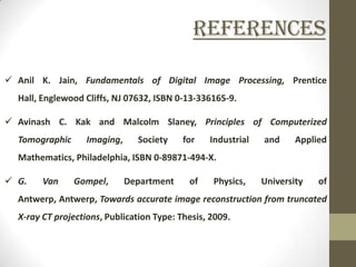 References

 Anil K. Jain, Fundamentals of Digital Image Processing, Prentice
  Hall, Englewood Cliffs, NJ 07632, ISBN 0-13-336165-9.

 Avinash C. Kak and Malcolm Slaney, Principles of Computerized
  Tomographic      Imaging,     Society    for   Industrial   and     Applied
  Mathematics, Philadelphia, ISBN 0-89871-494-X.

 G.    Van     Gompel,       Department    of    Physics,    University   of
  Antwerp, Antwerp, Towards accurate image reconstruction from truncated
  X-ray CT projections, Publication Type: Thesis, 2009.
 