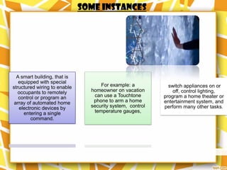 Some instances




  A smart building, that is
   equipped with special
structured wiring to enable         For example: a           switch appliances on or
   occupants to remotely        homeowner on vacation          off, control lighting,
   control or program an         can use a Touchtone       program a home theater or
 array of automated home         phone to arm a home       entertainment system, and
   electronic devices by        security system, control   perform many other tasks.
     entering a single           temperature gauges,
         command.
 
