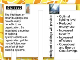 Benefits
The intelligent or
                                                             • Optimal




                       Intelligent buildings will provide:
smart buildings can
provide many                                                   lighting level
benefits to an                                               • Reduced
organization. By                                               energy use
integrating a number                                         • Increased
of building                                                    security
systems it helps an                                          • Increased
organization get the                                           efficiency
most efficient use                                           • Operational
out of all of their                                            and Energy
building systems.                                              Cost Savings
 
