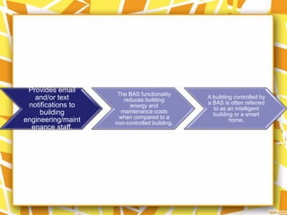 Provides email
                     The BAS functionality
   and/or text         reduces building
                                               A building controlled by
 notifications to                              a BAS is often referred
                         energy and
                                                 to as an intelligent
     building         maintenance costs
                                                 building or a smart
                     when compared to a
engineering/maint   non-controlled building.
                                                        home.
  enance staff.
 