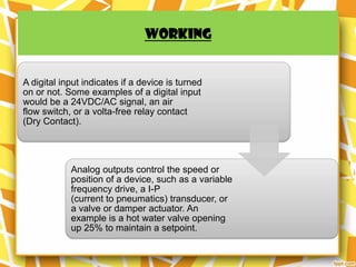 WORKING


A digital input indicates if a device is turned
on or not. Some examples of a digital input
would be a 24VDC/AC signal, an air
flow switch, or a volta-free relay contact
(Dry Contact).




            Analog outputs control the speed or
            position of a device, such as a variable
            frequency drive, a I-P
            (current to pneumatics) transducer, or
            a valve or damper actuator. An
            example is a hot water valve opening
            up 25% to maintain a setpoint.
 