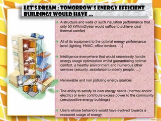 Let’s dream : tomorrow’s energy efficient
buildings would have …
           A structure and walls of such insulation performance that
             only 50 kWh/m2/year would suffice to achieve ideal
             thermal comfort


           All of its equipment to the optimal energy performance
             level (lighting, HVAC, office devices, …)


           Intelligence everywhere that would seamlessly handle
             energy usage optimization whilst guaranteeing optimal
             comfort, a healthy environment and numerous other
             services (security, assistance to elderly people, …)


           Renewable and non polluting energy sources


           The ability to satisfy its own energy needs (thermal and/or
             electric) or even contribute excess power to the community
             (zero/positive energy buildings)


           Users whose behaviors would have evolved towards a
             reasoned usage of energy
 