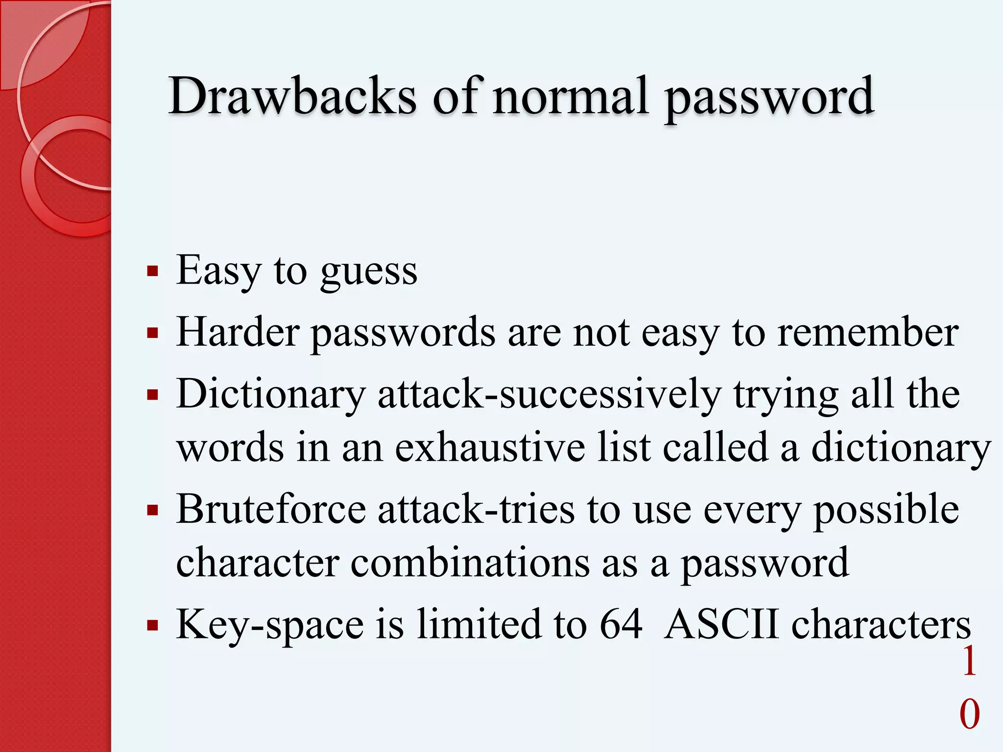 Drawbacks of normal password







Easy to guess
Harder passwords are not easy to remember
Dictionary attack-successively trying all the
words in an exhaustive list called a dictionary
Bruteforce attack-tries to use every possible
character combinations as a password
Key-space is limited to 64 ASCII characters
1
0

 