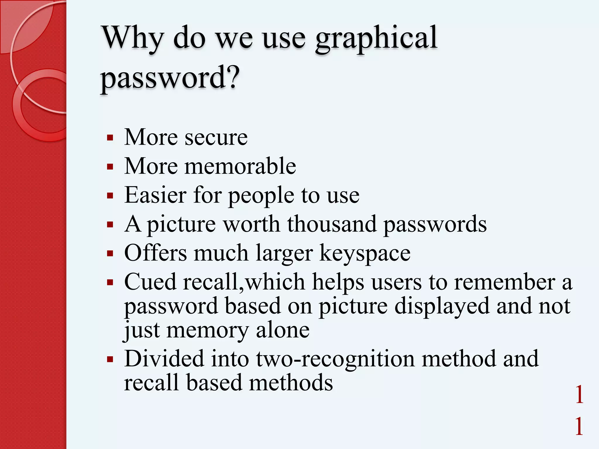 Why do we use graphical
password?







More secure
More memorable
Easier for people to use
A picture worth thousand passwords
Offers much larger keyspace
Cued recall,which helps users to remember a
password based on picture displayed and not
just memory alone
 Divided into two-recognition method and
recall based methods

1
1

 