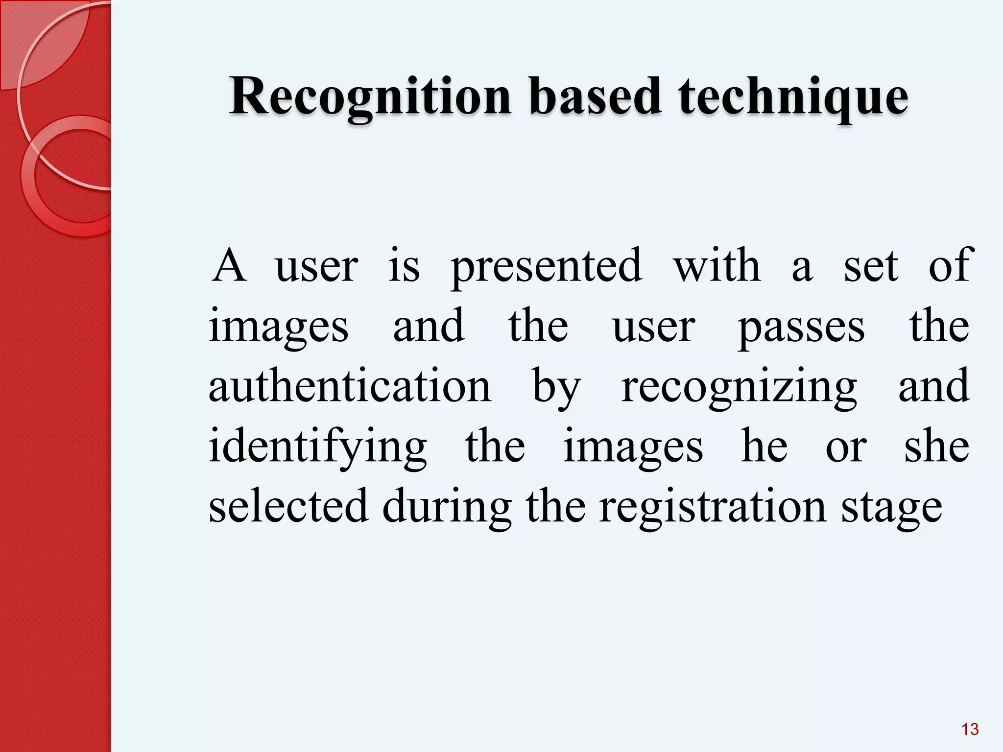 Recognition based technique
A user is presented with a set of
images and the user passes the
authentication by recognizing and
identifying the images he or she
selected during the registration stage

13

 