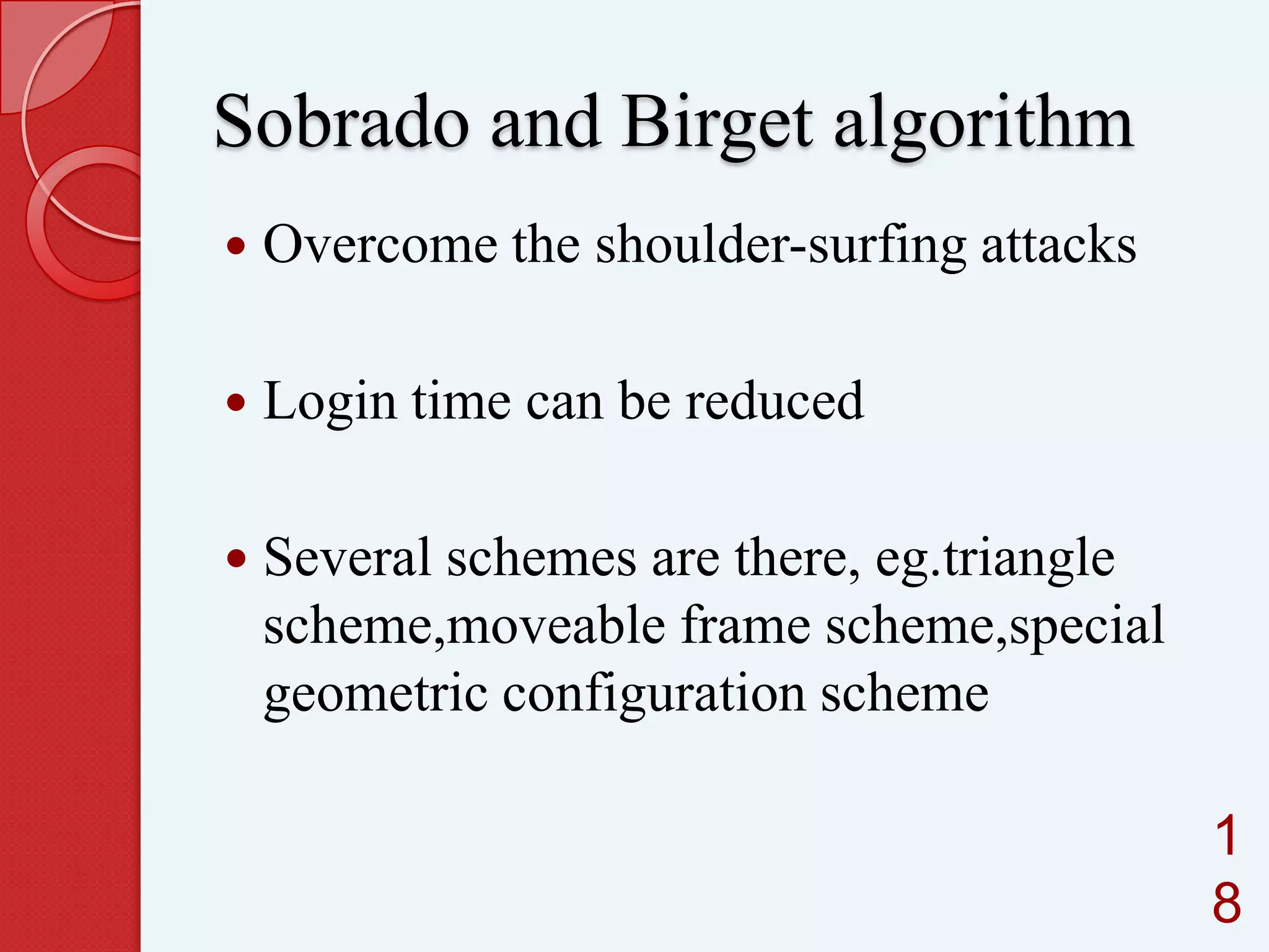 Sobrado and Birget algorithm


Overcome the shoulder-surfing attacks



Login time can be reduced

 Several schemes are there, eg.triangle

scheme,moveable frame scheme,special
geometric configuration scheme
1
8

 