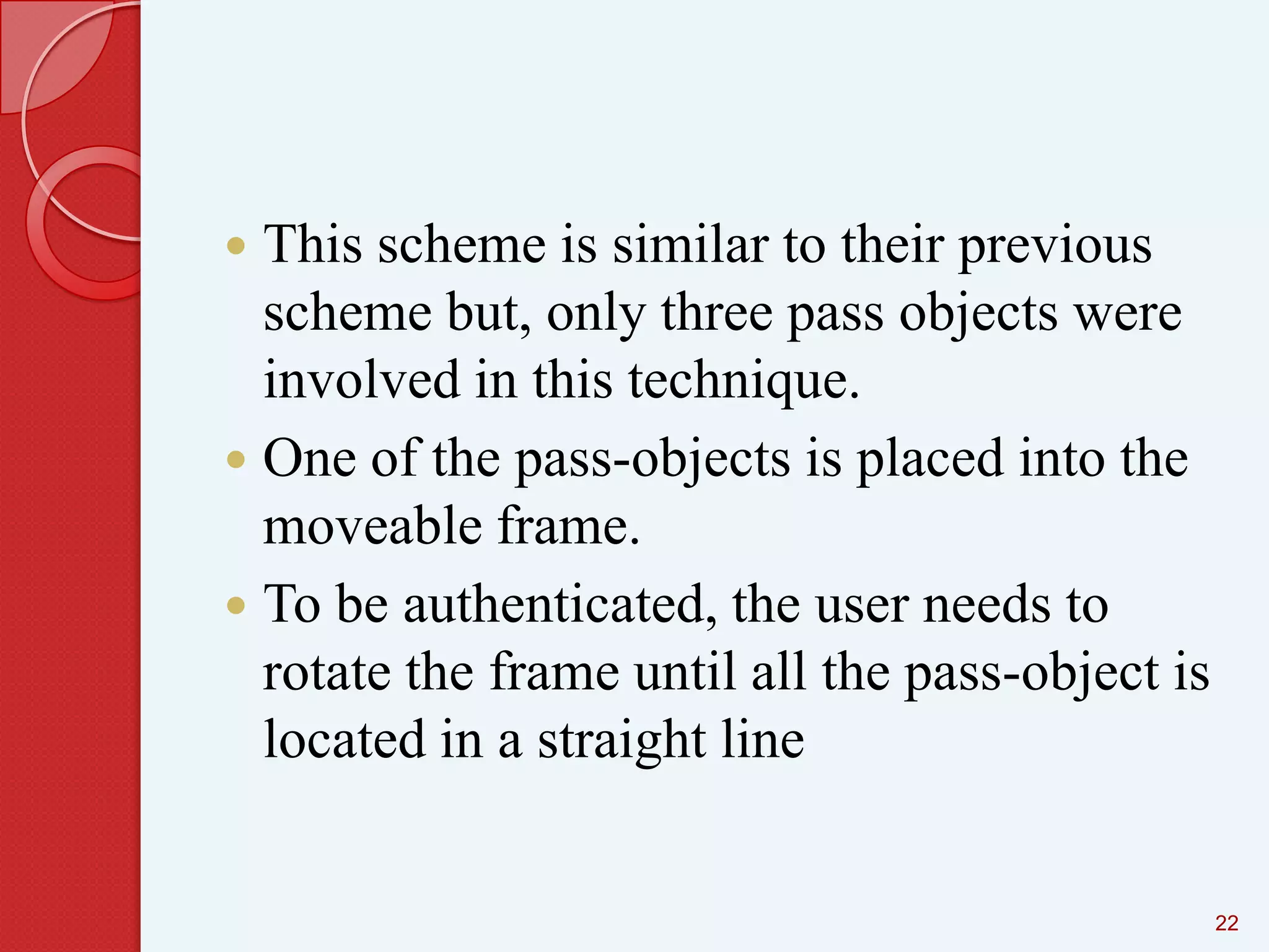 This scheme is similar to their previous
scheme but, only three pass objects were
involved in this technique.
 One of the pass-objects is placed into the
moveable frame.
 To be authenticated, the user needs to
rotate the frame until all the pass-object is
located in a straight line


22

 