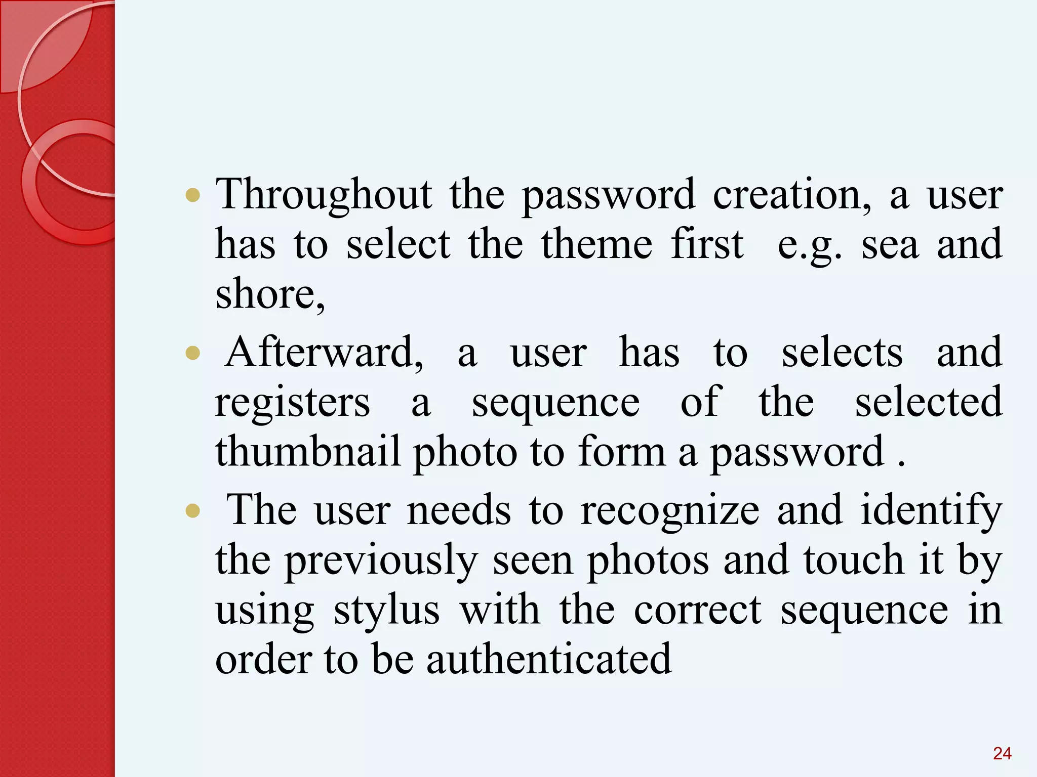 Throughout the password creation, a user
has to select the theme first e.g. sea and
shore,
 Afterward, a user has to selects and
registers a sequence of the selected
thumbnail photo to form a password .
 The user needs to recognize and identify
the previously seen photos and touch it by
using stylus with the correct sequence in
order to be authenticated


24

 