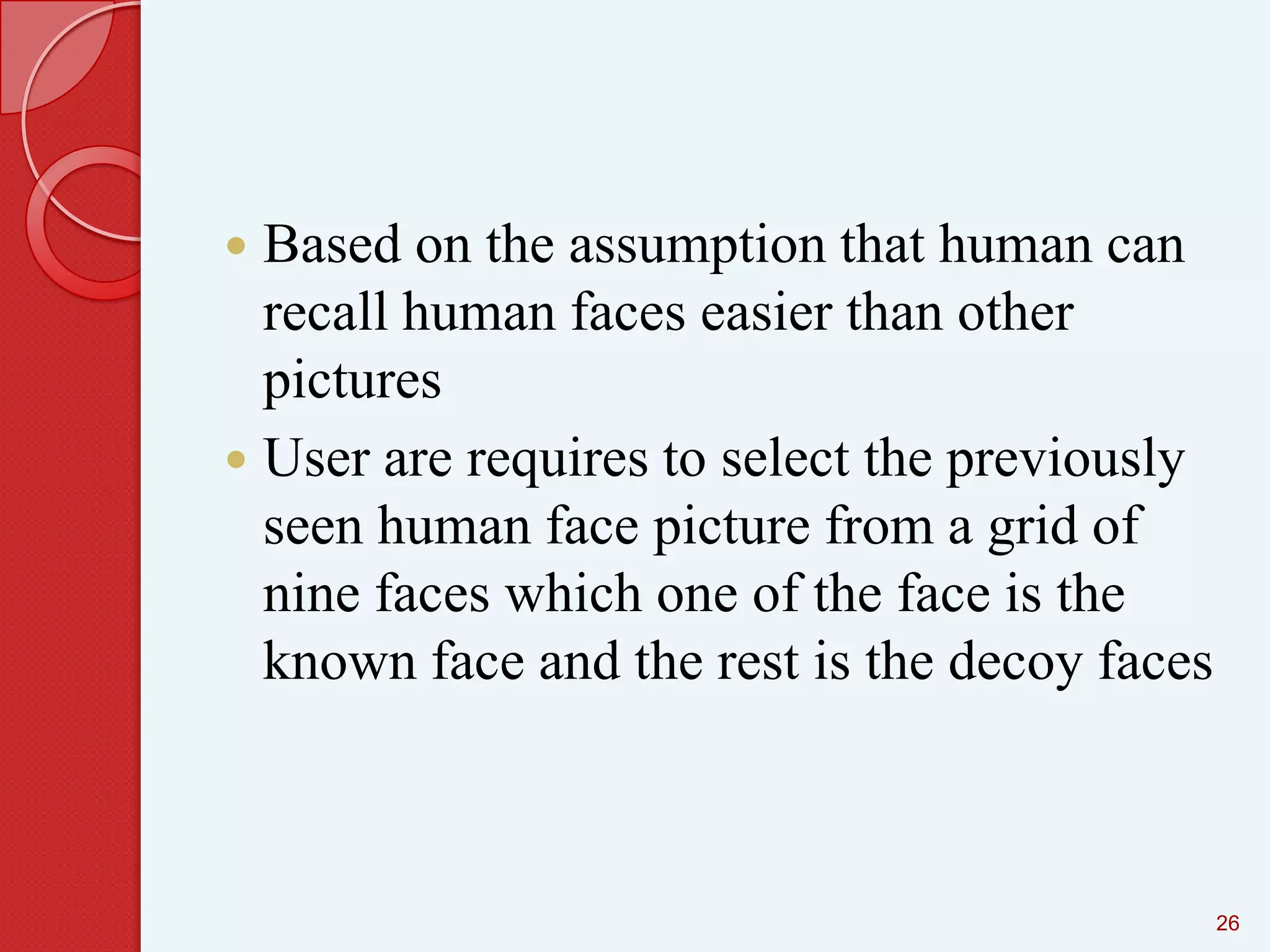 Based on the assumption that human can
recall human faces easier than other
pictures
 User are requires to select the previously
seen human face picture from a grid of
nine faces which one of the face is the
known face and the rest is the decoy faces


26

 