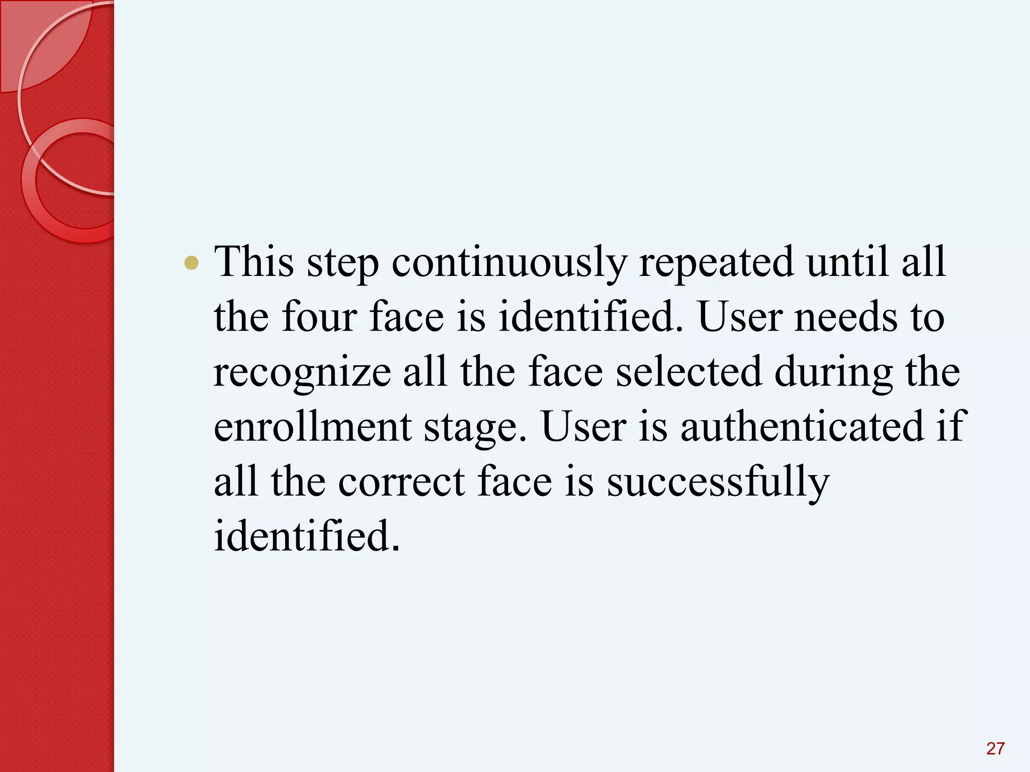 

This step continuously repeated until all
the four face is identified. User needs to
recognize all the face selected during the
enrollment stage. User is authenticated if
all the correct face is successfully
identified.

27

 