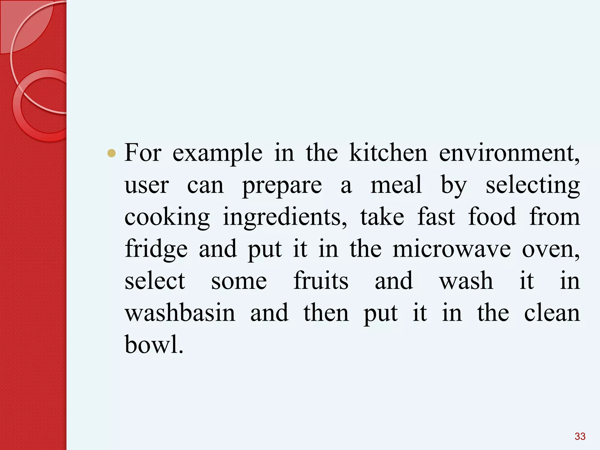 

For example in the kitchen environment,
user can prepare a meal by selecting
cooking ingredients, take fast food from
fridge and put it in the microwave oven,
select some fruits and wash it in
washbasin and then put it in the clean
bowl.

33

 