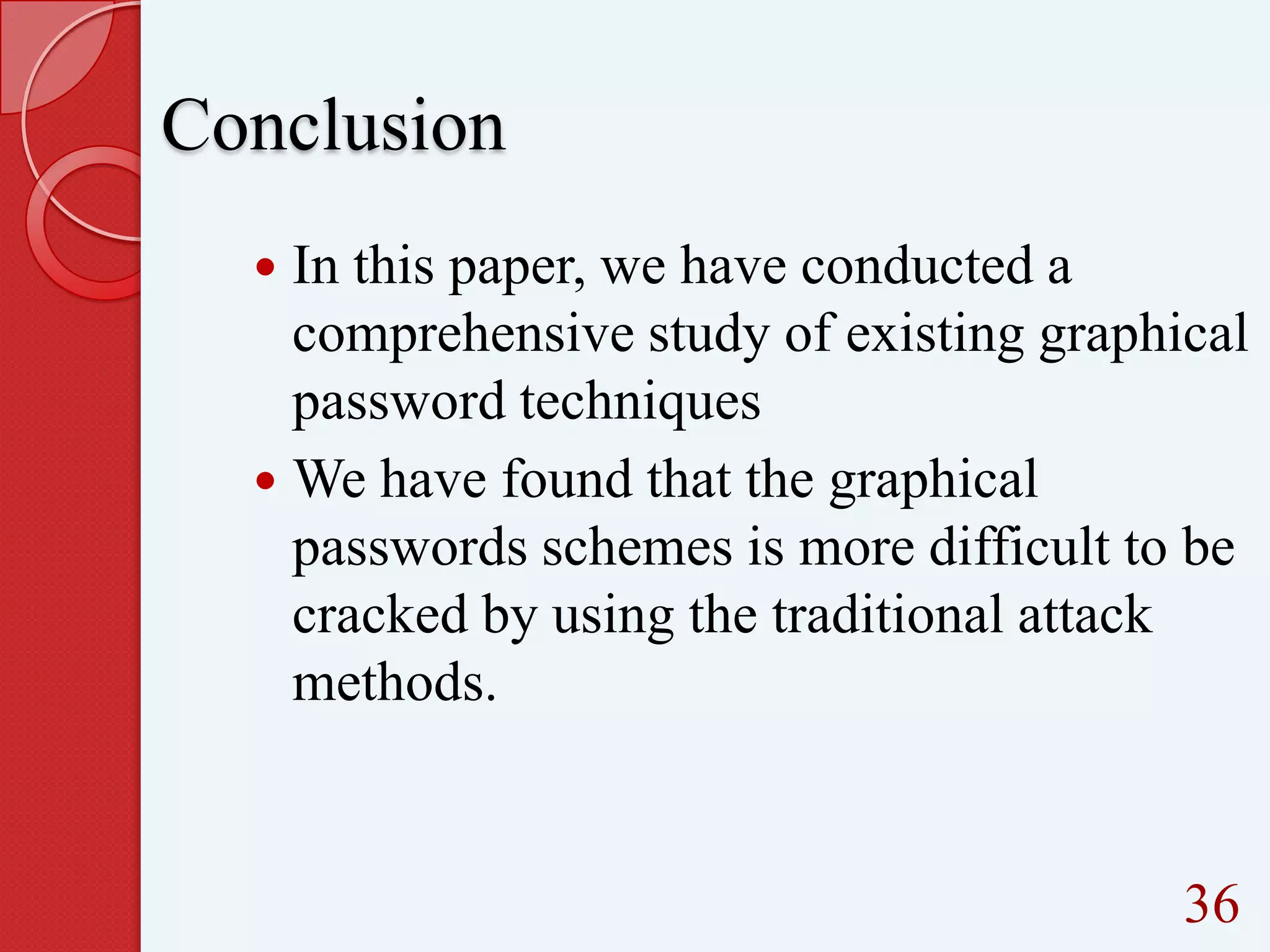Conclusion
In this paper, we have conducted a
comprehensive study of existing graphical
password techniques
 We have found that the graphical
passwords schemes is more difficult to be
cracked by using the traditional attack
methods.


36

 