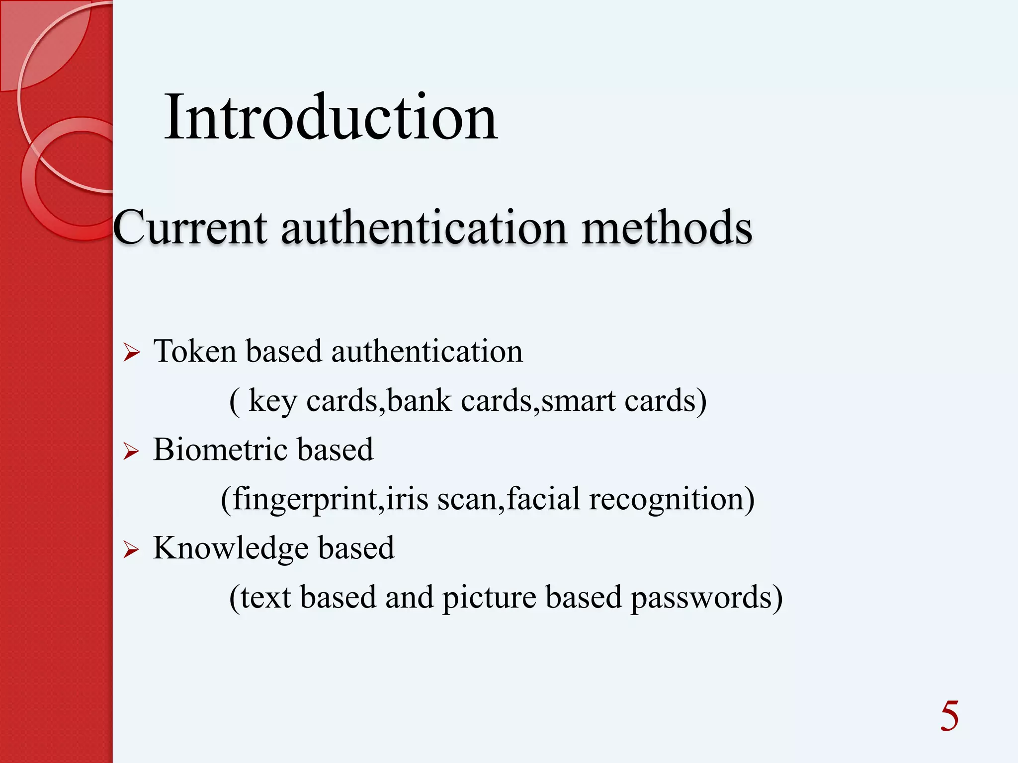 Introduction
Current authentication methods






Token based authentication
( key cards,bank cards,smart cards)
Biometric based
(fingerprint,iris scan,facial recognition)
Knowledge based
(text based and picture based passwords)

5

 