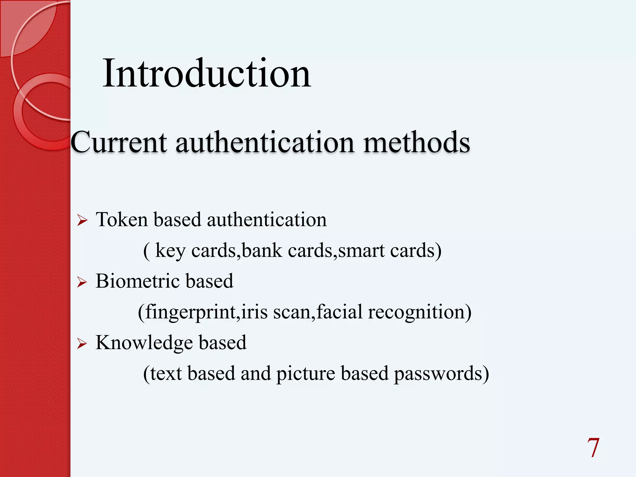 Introduction
Current authentication methods






Token based authentication
( key cards,bank cards,smart cards)
Biometric based
(fingerprint,iris scan,facial recognition)
Knowledge based
(text based and picture based passwords)

7

 