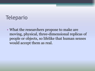Telepario
• What the researchers propose to make are
moving, physical, three-dimensional replicas of
people or objects, so lifelike that human senses
would accept them as real.
 