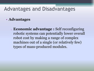 Advantages and Disadvantages
• Advantages
 Economic advantage : Self reconfiguring
robotic systems can potentially lower overall
robot cost by making a range of complex
machines out of a single (or relatively few)
types of mass-produced modules.
 
