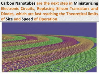 Carbon Nanotubes are the next step in Miniaturizing
Electronic Circuits, Replacing Silicon Transistors and
Diodes, which are fast reaching the Theoretical limits
of Size and Speed of Operation.
 