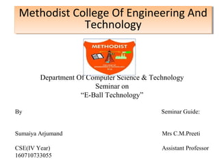 Methodist College Of Engineering And 
Technology 
Department Of Computer Science & Technology 
Seminar on 
“E-Ball Technology” 
By Seminar Guide: 
Sumaiya Arjumand Mrs C.M.Preeti 
CSE(IV Year) Assistant Professor 
160710733055 
 