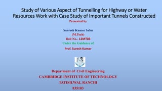 Study of Various Aspect of Tunnelling for Highway or Water 
Resources Work with Case Study of Important Tunnels Constructed 
Presented by 
Santosh Kumar Sahu 
(M.Tech) 
Roll No.- 12MT03 
Under the Guidance of 
Prof. Suresh Kumar 
Department of Civil Engineering 
CAMBRIDGE INSTITUTE OF TECHNOLOGY 
TATISILWAI, RANCHI 
835103 
 