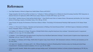 References 
• Coax Flight Simulator in Webots by Edgard Font Calafell (Master Thesis) on 06/28/2011. 
• Velappa Ganapathy, Soh Chin Yun and Wen Lik Dennis Lui, “Utilization of Webots and Khepera II as a Platform for Neural Q-Learning Controllers,”IEEE Symposium on 
Industrial Electronics & Applications (ISIEA 2009) Kuala Lumpur, Malaysia 4-6 October 2009 Volume 2 pp. 547-1032. 
• Olivier Michel, “Symbiosis between Virtual and Real Mobile Robots” , Virtual World Lecture Notes in Computer Science, Microprocessor and Interface Lab, Swiss Federal 
Institute of Technology, Lausanne, Switzerland, Volume 1434, 1998, pp. 254-263. 
• Lukasz Przytula, M. Szczuka,“On Simulation of NAO Soccer Robots in Webots”, Proceedings of the International Workshop CS&P, September 28-30, Pułtusk, Poland 
(2011). 
• V. Nunez, L.I. Olvera and J.A. Pamanes, “Simulation and Experimentation of Walking of the bioloid Humanoid Robot”, 13th World Congress in Mechanism and Machine 
Science, Guanajuato, Mexico, 19-25 June (2011). 
• S. K. Pradhan, D. R. Parhi and A. K. Panda, “Navigation of Multiple Mobile Robots using Rule-based-neuro-fuzzy technique”, International journal of computational 
intelligent, vol-3, no. 2, pp. 142–152, October (2005). 
• A. Abubaker, “A Novel Mobile Robot Navigation System Using Neuro-Fuzzy Rule-Based Optimization Technique”, Research journal of Applied science Engineering and 
Technology, vol-4, no. 15, pp. 2577–2583, (2012). 
• M. A. Batalin, G. S. Sukhatme, and M. Hattig, “Mobile Robot Navigation Using a Sensor Network”, IEEE International Conference of Robotics and Automation, pp. 636- 
642, May (2004). 
• E. M. Saad, M. H. Awadalla, A. M. Hamdy, and H. I. Ali, “Efficient Distributed Controller for Wandering Robot Formations using Local Sensing and Limited Range 
Communications”, International Journal of computers, vol-2, no. 3, pp. 330–339, (2008). 
• P. Benavidez and M. Jamshidi, “Mobile robot navigation and target tracking system”, 6th International Conference on System of Systems Engineering, pp. 299–304, Jun. 
(2011). 
 