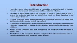 Introduction 
• Now-a-days mobile robots are widely used in various field of engineering such as aerospace 
research, nuclear research, mining industry and the production industry. 
• Navigation of mobile robot is one of the elementary problems in robotic research field. In 
general the navigation algorithms are classified as global and local, depending on the 
surrounding environment. 
• In global navigation, the surrounding environment is completely known to the mobile robot 
and the path which avoids the obstacle is predefined. 
• In other side local navigation, the surrounding environment is completely unknown to the 
robot and various types of sensors are used to detect and recognize obstacles and avoid 
collisions. 
• Several efficient techniques have been developed by the researchers in the navigation of 
mobile robot. 
• The hallmark of this presentation describes navigation of an autonomous mobile robot in a 
cluttered environment using Rule Based Sensor Network . 
 