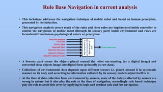 Rule Base Navigation in current analysis 
• This technique addresses the navigation technique of mobile robot and based on human perception, 
generated by the induction. 
• This navigation analysis covers much of the rules and these rules are implemented inside controller to 
control the navigation of mobile robot (through its sensory part) inside environment and rules are 
formulated from human psychological nature or perception. 
• A Sensory part senses the objects placed around the robot surrounding (as a digital image) and 
converted these objects image into digital form (primarily as raw data). 
• Collections of environmental data depends upon different sensors i.e. placed around it in systematic 
manner on its body and according to information collected by its sensory models adjust itself to it. 
• At the time of data collection from environment by sensors, some of the data’s collected by sensors are 
wrong in nature but it also play the role at the time of navigation, accordingly rule based technique 
play the role to avoid this error by applying its logic and conduct safe and fast navigation. 
 