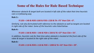 Some of the Rules for Rule Based Technique 
Whenever obstacle & target both are located in left side of the robot that time heuristic 
rule is in following way 
Rule 1:- 
If LOD = 140 & ROD ≤160 & FOD ≤ 220 & TA =75° than CSA = 0°. 
Similarly, rule also formulated with reference to the obstacle as well as targets are located 
in right side of the robot. Some of the heuristic rules listed below: 
Rule 4:- 
If LOD ≤ 160 & ROD = 140 & FOD ≤ 220 & TA =27° than CSA = 55°. 
In addition, heuristic rule for that time when obstacle is located at the front side of the 
robot & target is located at the right side of the robot. 
Rule 6:- 
If LOD ≤ 110 & ROD ≤ 110 & FOD = 1200 & TA =22° than CSA = 29°. 
 