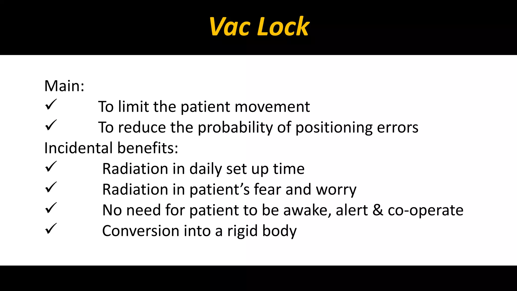 Vac Lock 
Main: 
 To limit the patient movement 
 To reduce the probability of positioning errors 
Incidental benefits: 
 Radiation in daily set up time 
 Radiation in patient’s fear and worry 
 No need for patient to be awake, alert & co-operate 
 Conversion into a rigid body 
 