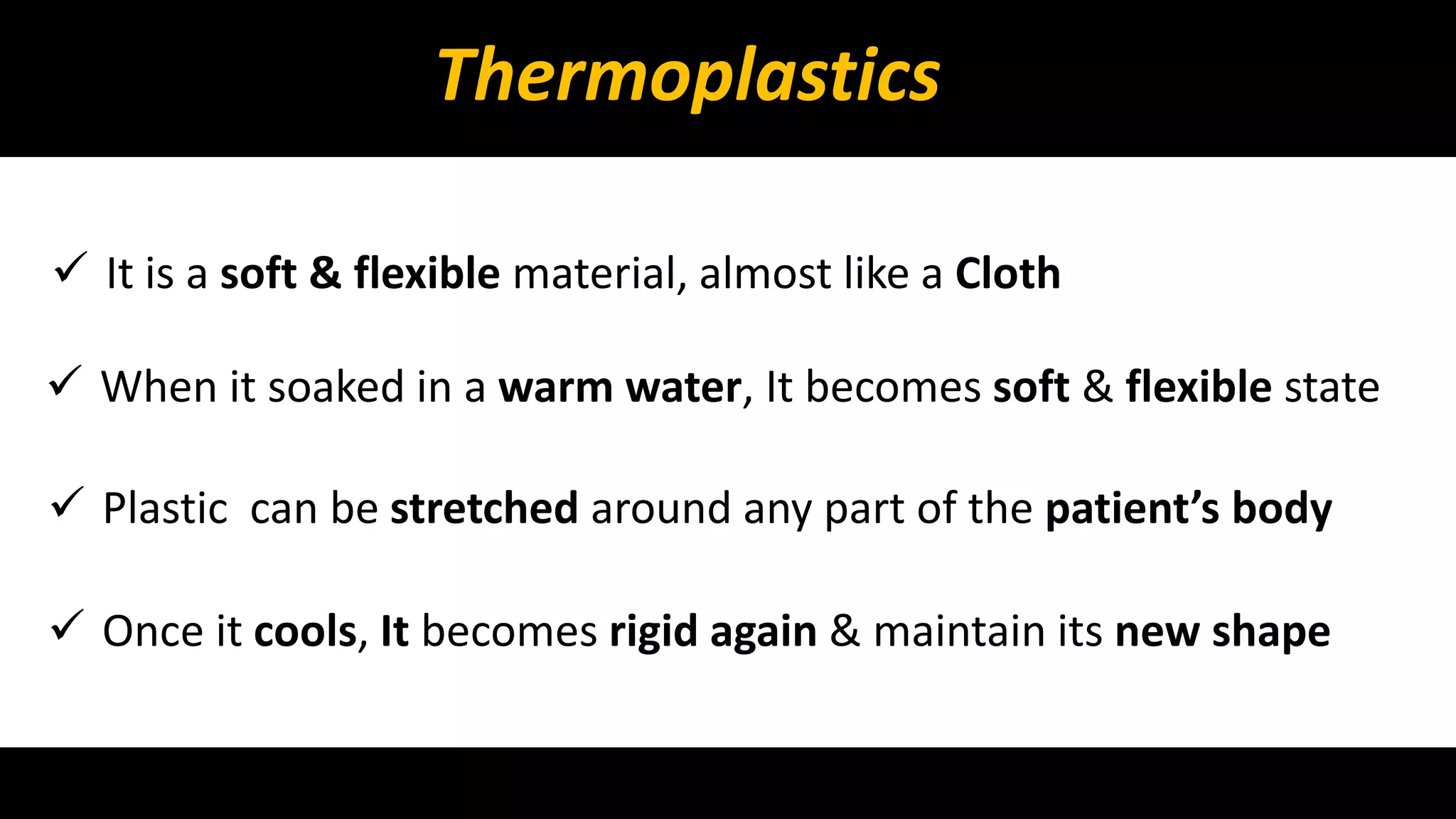 Thermoplastics 
 It is a soft & flexible material, almost like a Cloth 
 When it soaked in a warm water, It becomes soft & flexible state 
 Plastic can be stretched around any part of the patient’s body 
 Once it cools, It becomes rigid again & maintain its new shape 
 