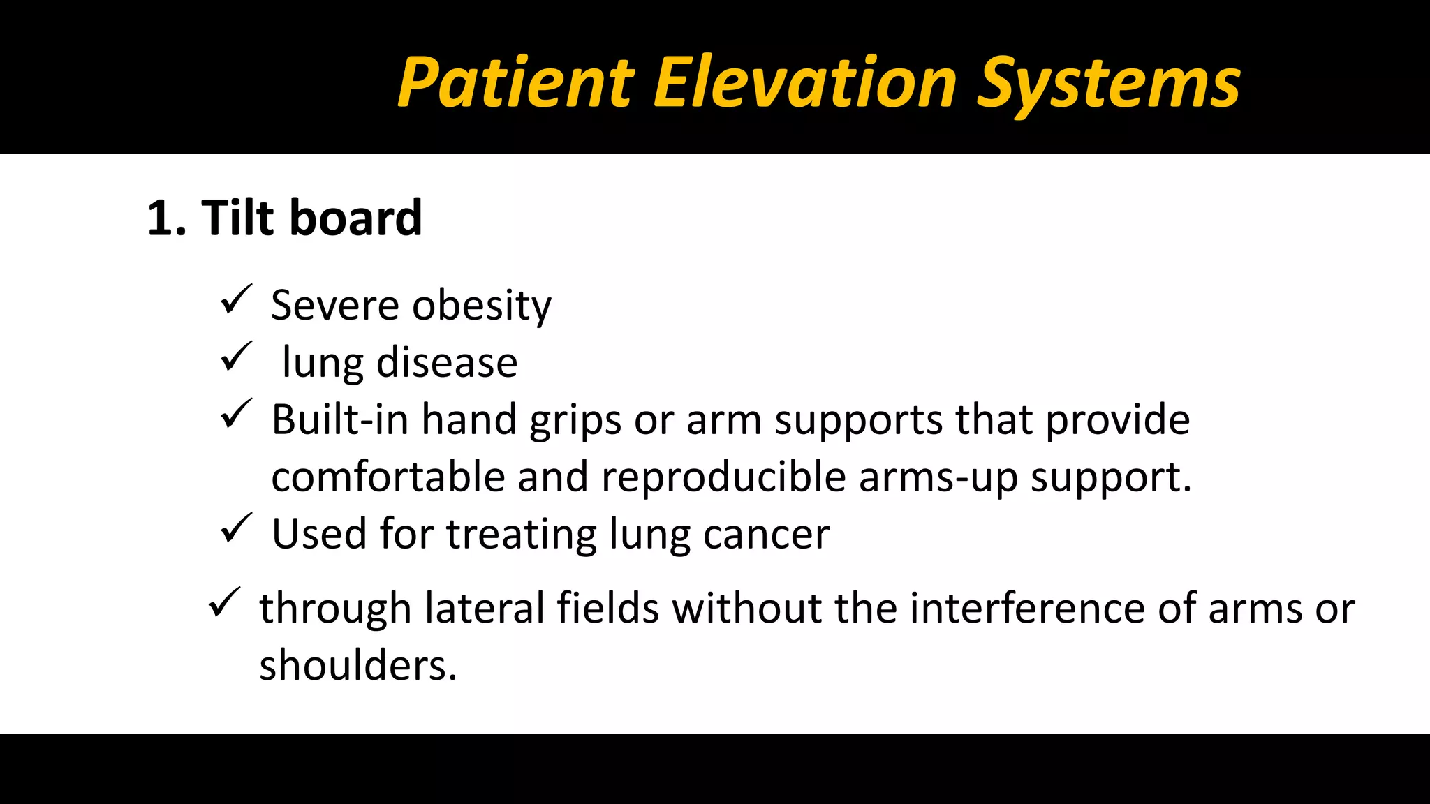 Patient Elevation Systems 
1. Tilt board 
 Severe obesity 
 lung disease 
 Built-in hand grips or arm supports that provide 
comfortable and reproducible arms-up support. 
 Used for treating lung cancer 
 through lateral fields without the interference of arms or 
shoulders. 
 