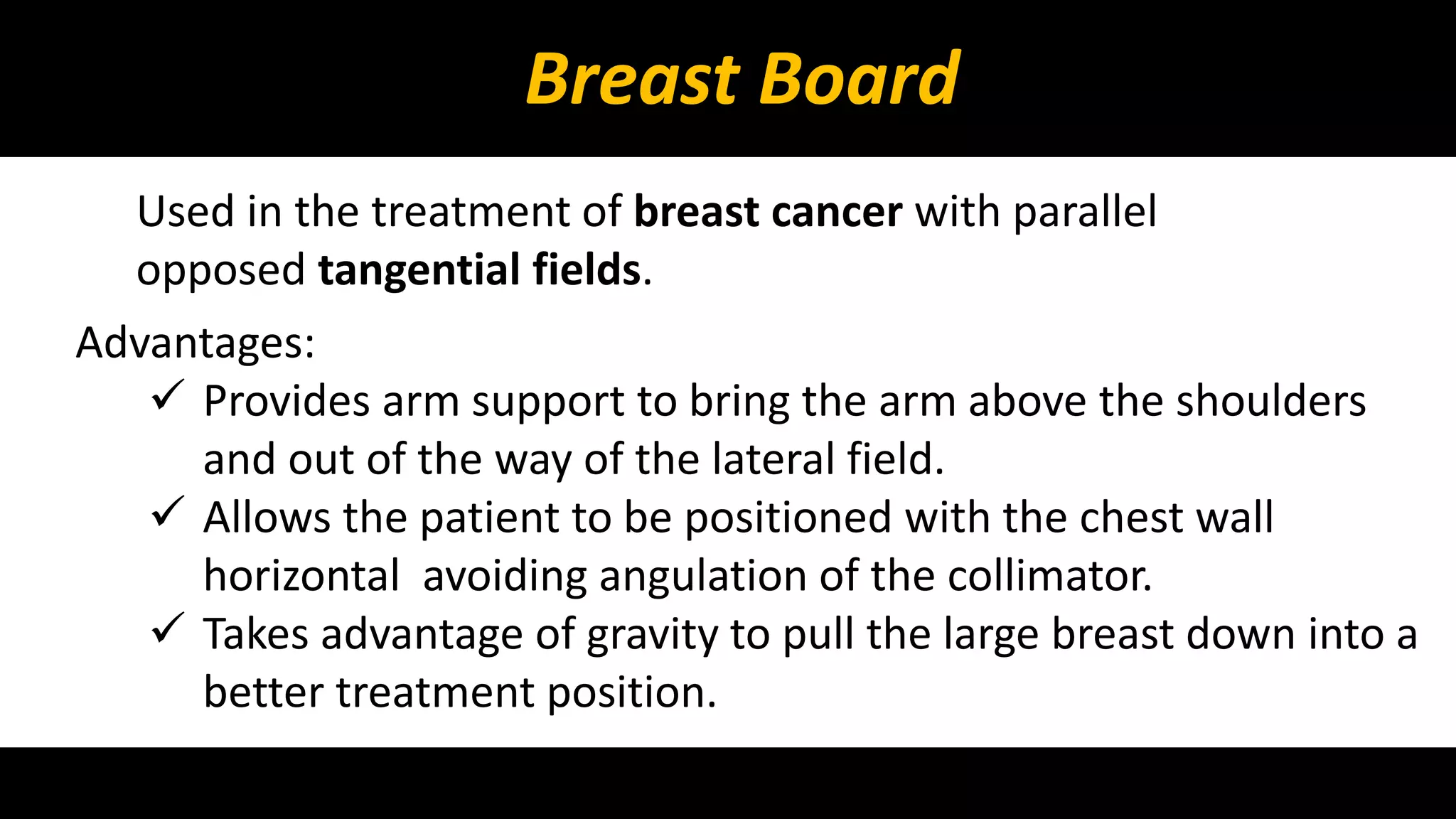 Breast Board 
Used in the treatment of breast cancer with parallel 
opposed tangential fields. 
Advantages: 
 Provides arm support to bring the arm above the shoulders 
and out of the way of the lateral field. 
 Allows the patient to be positioned with the chest wall 
horizontal avoiding angulation of the collimator. 
 Takes advantage of gravity to pull the large breast down into a 
better treatment position. 
 