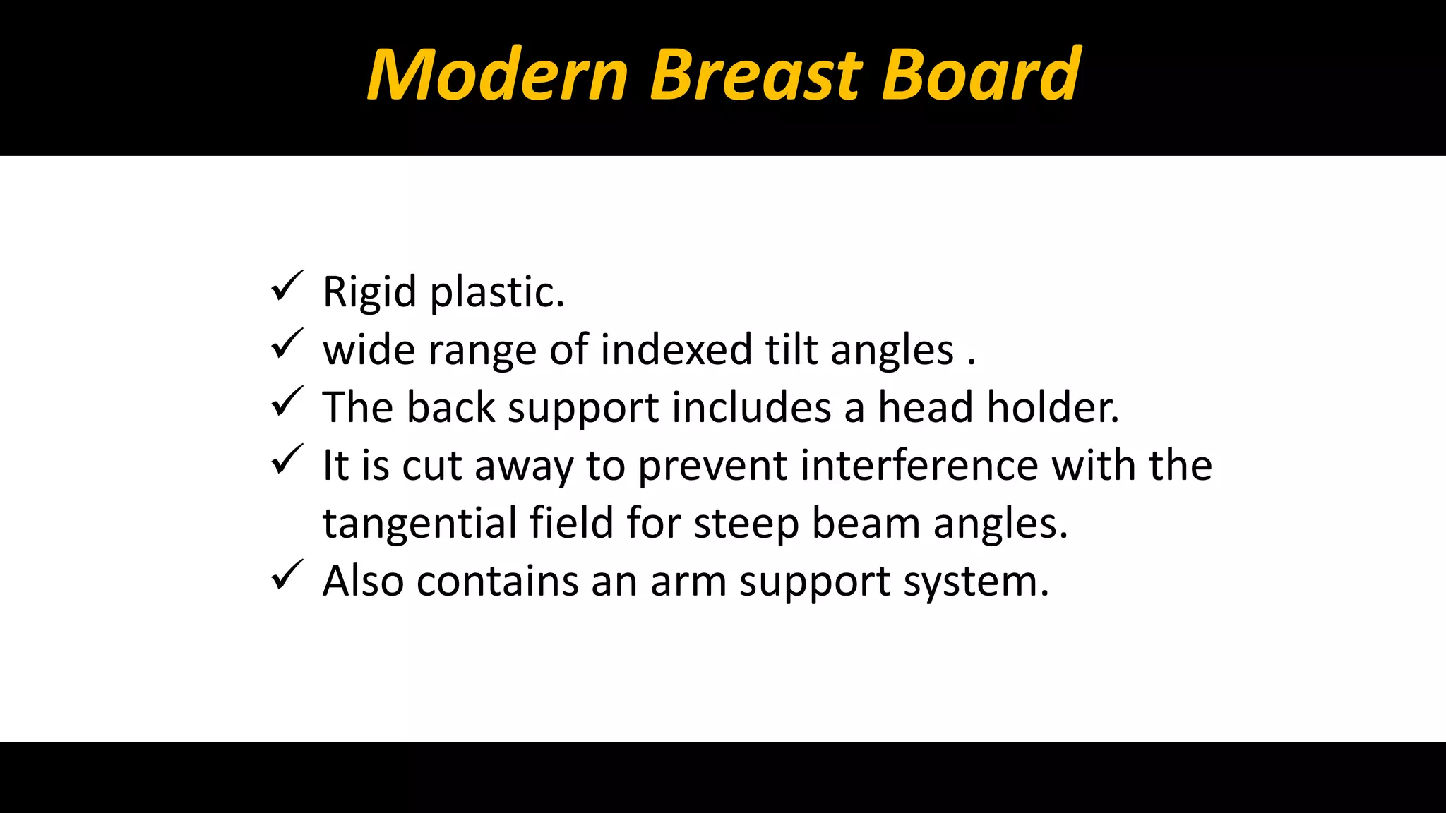 Modern Breast Board 
 Rigid plastic. 
 wide range of indexed tilt angles . 
 The back support includes a head holder. 
 It is cut away to prevent interference with the 
tangential field for steep beam angles. 
 Also contains an arm support system. 
 
