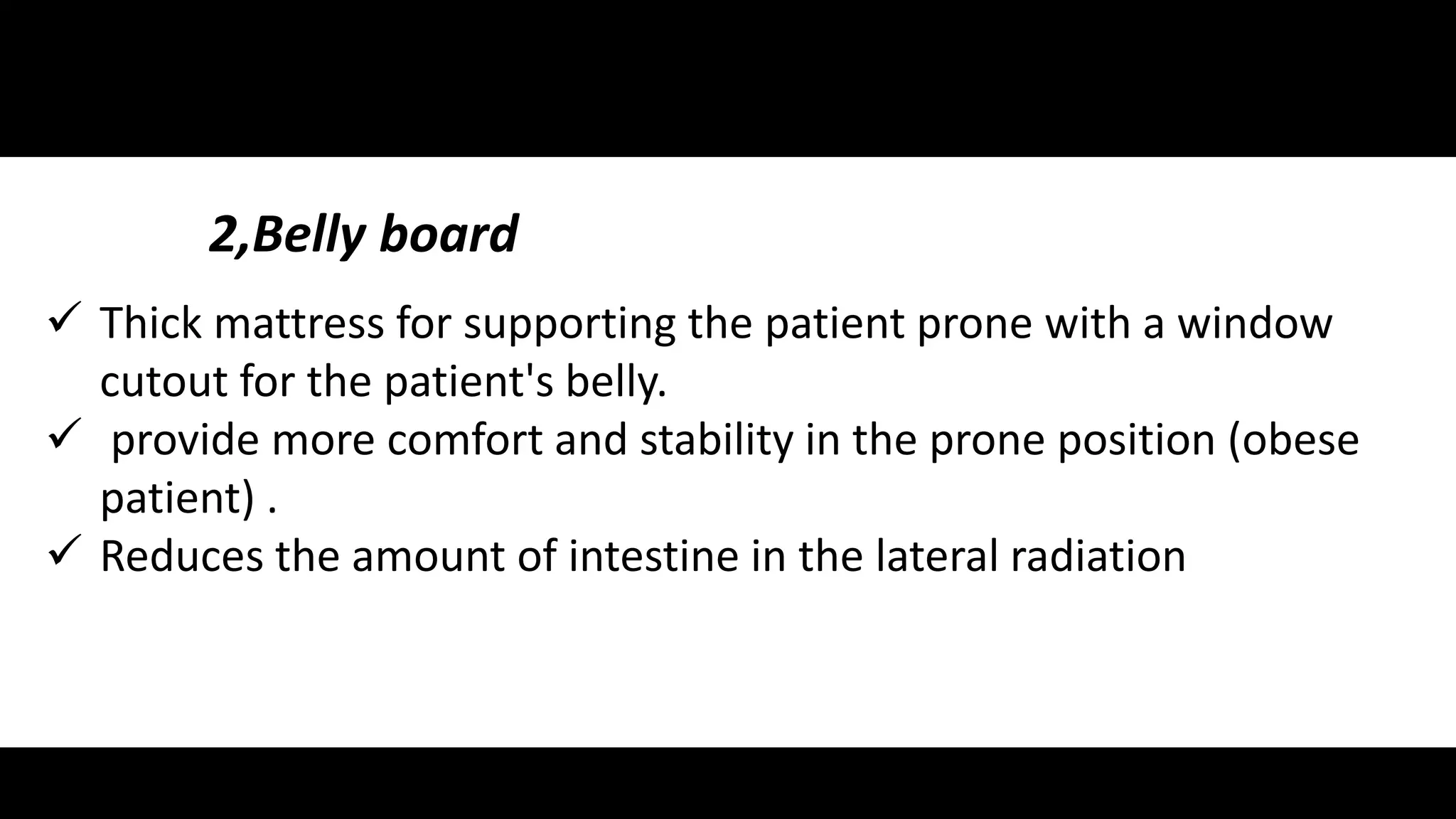 2,Belly board 
 Thick mattress for supporting the patient prone with a window 
cutout for the patient's belly. 
 provide more comfort and stability in the prone position (obese 
patient) . 
 Reduces the amount of intestine in the lateral radiation 
 