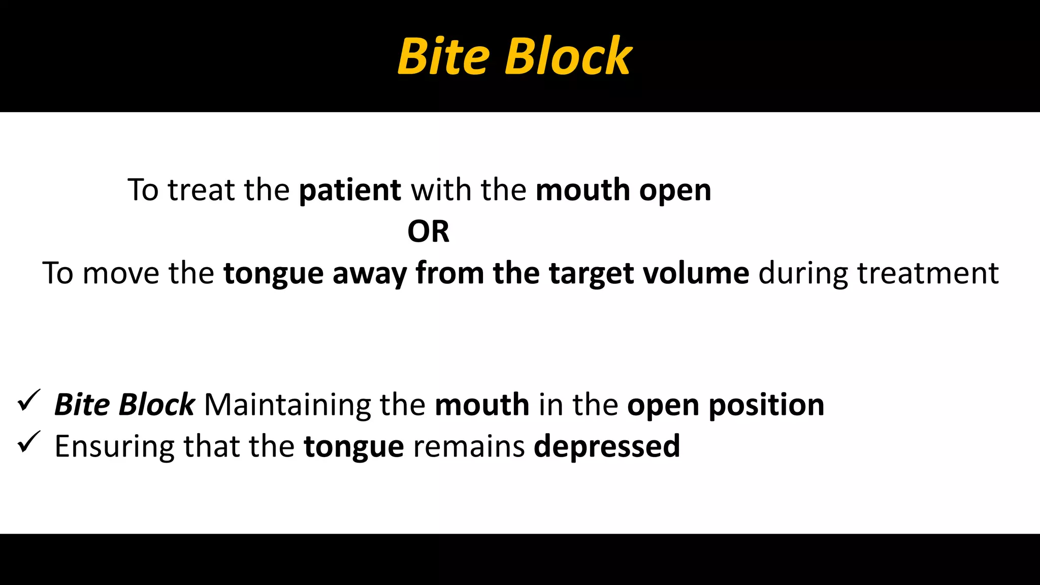 Bite Block 
To treat the patient with the mouth open 
OR 
To move the tongue away from the target volume during treatment 
 Bite Block Maintaining the mouth in the open position 
 Ensuring that the tongue remains depressed 
 