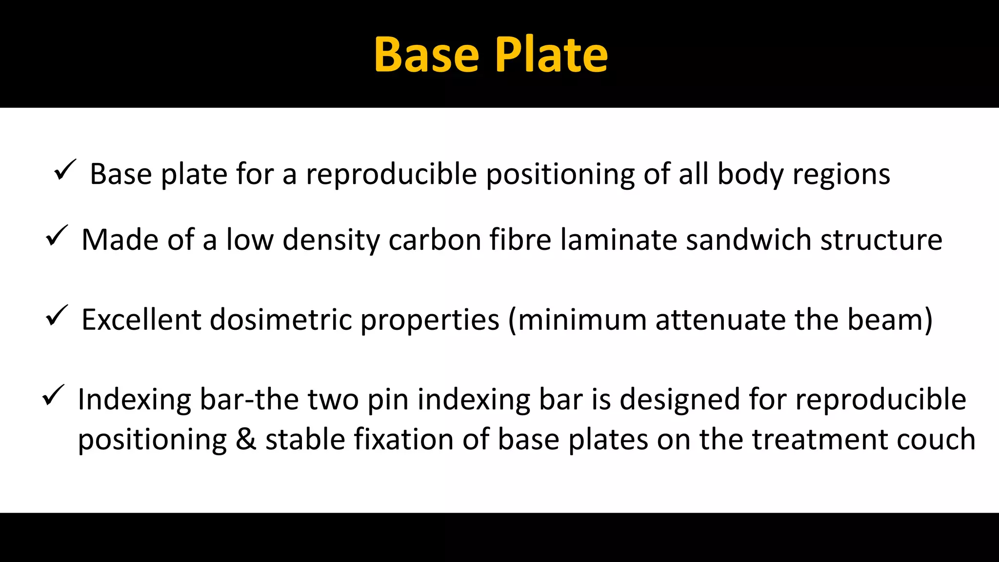 Base Plate 
 Base plate for a reproducible positioning of all body regions 
 Made of a low density carbon fibre laminate sandwich structure 
 Excellent dosimetric properties (minimum attenuate the beam) 
 Indexing bar-the two pin indexing bar is designed for reproducible 
positioning & stable fixation of base plates on the treatment couch 
 