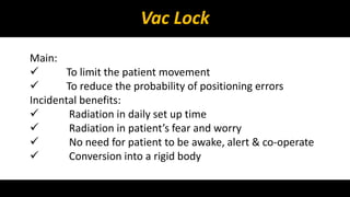 Vac Lock 
Main: 
 To limit the patient movement 
 To reduce the probability of positioning errors 
Incidental benefits: 
 Radiation in daily set up time 
 Radiation in patient’s fear and worry 
 No need for patient to be awake, alert & co-operate 
 Conversion into a rigid body 
 